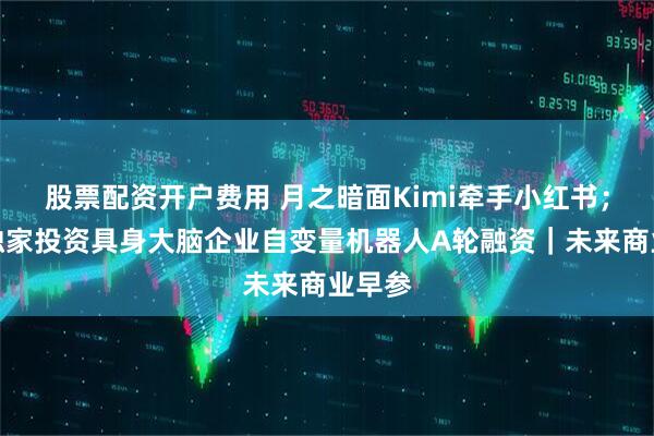 股票配资开户费用 月之暗面Kimi牵手小红书；美团独家投资具身大脑企业自变量机器人A轮融资｜未来商业早参