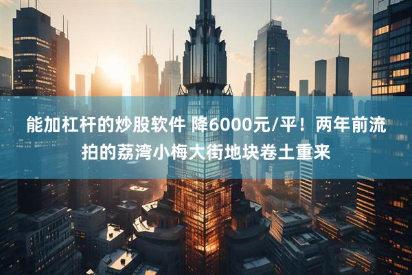 能加杠杆的炒股软件 降6000元/平！两年前流拍的荔湾小梅大街地块卷土重来