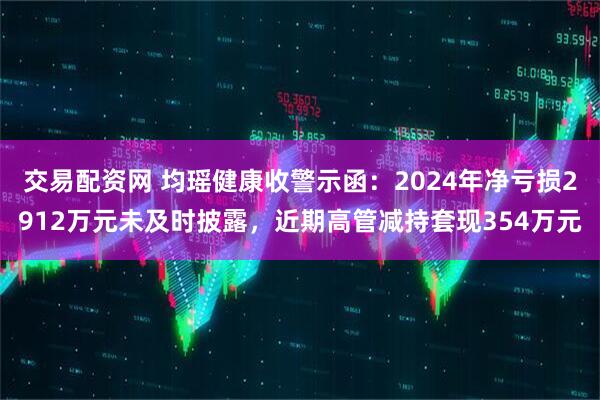 交易配资网 均瑶健康收警示函：2024年净亏损2912万元未及时披露，近期高管减持套现354万元