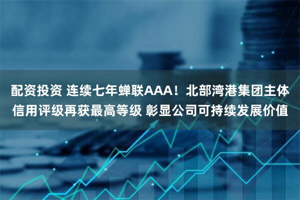配资投资 连续七年蝉联AAA！北部湾港集团主体信用评级再获最高等级 彰显公司可持续发展价值