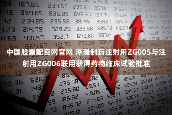 中国股票配资网官网 泽璟制药注射用ZG005与注射用ZG006联用获得药物临床试验批准