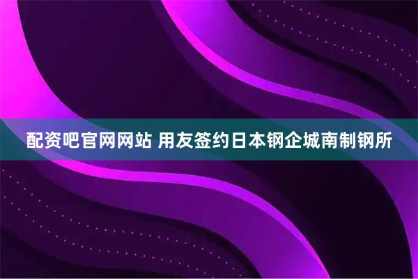 配资吧官网网站 用友签约日本钢企城南制钢所