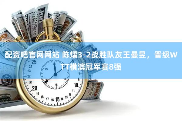 配资吧官网网站 陈熠3-2战胜队友王曼昱，晋级WTT横滨冠军赛8强