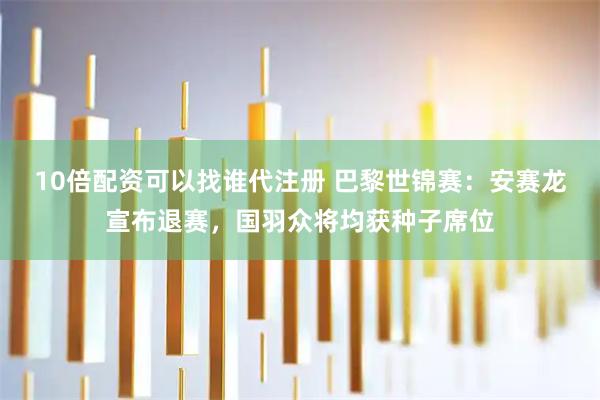 10倍配资可以找谁代注册 巴黎世锦赛：安赛龙宣布退赛，国羽众将均获种子席位