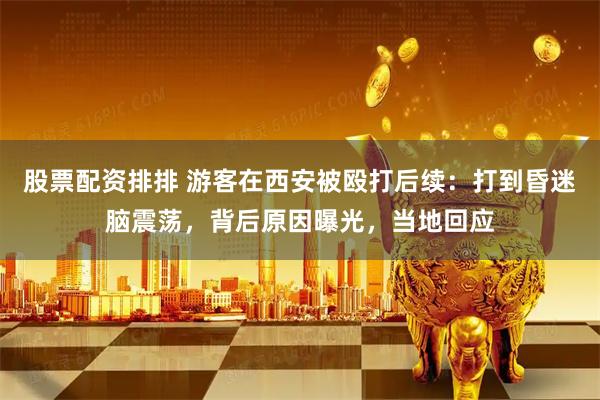 股票配资排排 游客在西安被殴打后续：打到昏迷脑震荡，背后原因曝光，当地回应