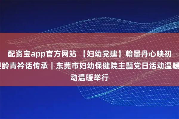 配资宝app官方网站 【妇幼党建】翰墨丹心映初心 银龄青衿话传承｜东莞市妇幼保健院主题党日活动温暖举行