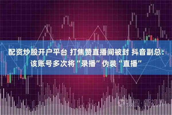 配资炒股开户平台 打焦赞直播间被封 抖音副总：该账号多次将“录播”伪装“直播”