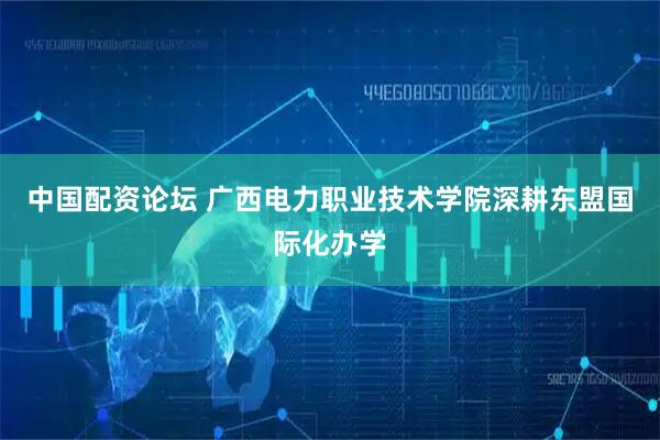 中国配资论坛 广西电力职业技术学院深耕东盟国际化办学