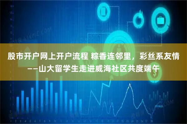 股市开户网上开户流程 粽香连邻里，彩丝系友情——山大留学生走进威海社区共度端午