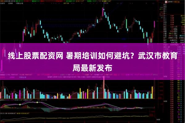 线上股票配资网 暑期培训如何避坑？武汉市教育局最新发布